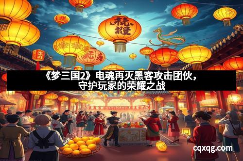 《梦三国2》电魂再灭黑客攻击团伙,守护玩家的荣耀之战